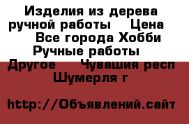 Изделия из дерева ручной работы  › Цена ­ 1 - Все города Хобби. Ручные работы » Другое   . Чувашия респ.,Шумерля г.